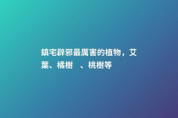 鎮宅辟邪最厲害的植物，艾葉、橘樹、桃樹等
